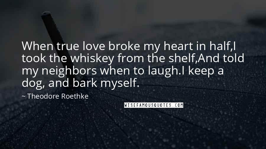 Theodore Roethke Quotes: When true love broke my heart in half,I took the whiskey from the shelf,And told my neighbors when to laugh.I keep a dog, and bark myself.