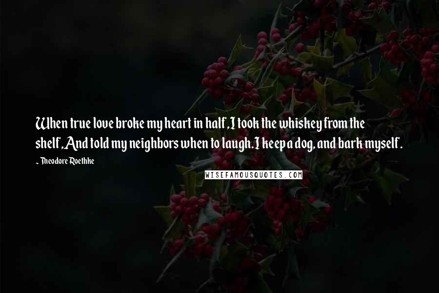 Theodore Roethke Quotes: When true love broke my heart in half,I took the whiskey from the shelf,And told my neighbors when to laugh.I keep a dog, and bark myself.