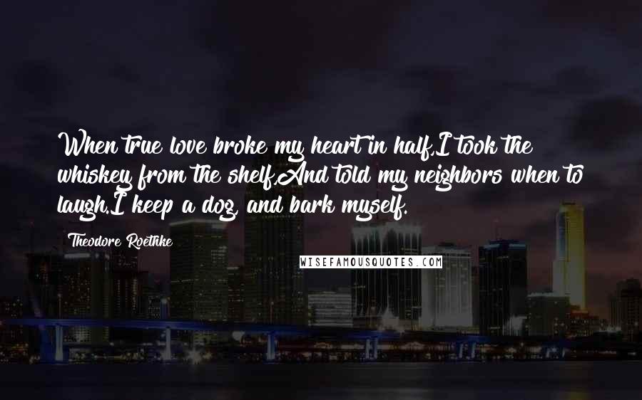 Theodore Roethke Quotes: When true love broke my heart in half,I took the whiskey from the shelf,And told my neighbors when to laugh.I keep a dog, and bark myself.