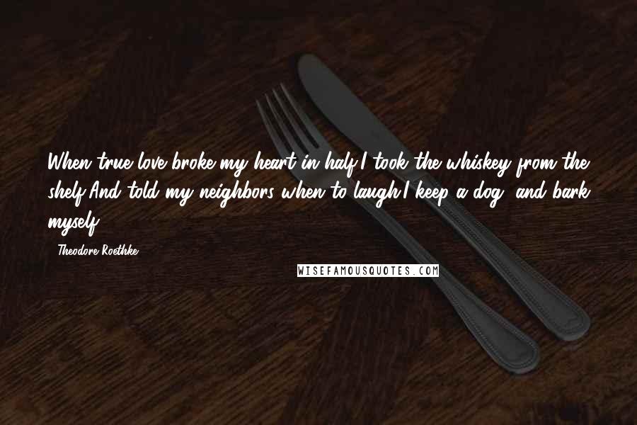 Theodore Roethke Quotes: When true love broke my heart in half,I took the whiskey from the shelf,And told my neighbors when to laugh.I keep a dog, and bark myself.