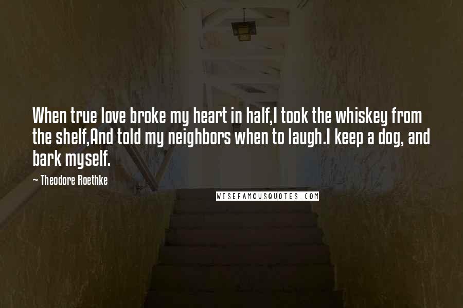 Theodore Roethke Quotes: When true love broke my heart in half,I took the whiskey from the shelf,And told my neighbors when to laugh.I keep a dog, and bark myself.