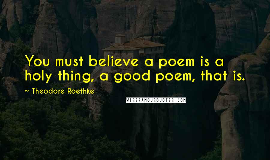 Theodore Roethke Quotes: You must believe a poem is a holy thing, a good poem, that is.