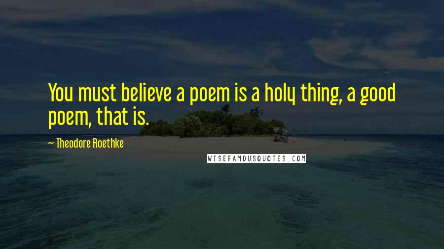 Theodore Roethke Quotes: You must believe a poem is a holy thing, a good poem, that is.
