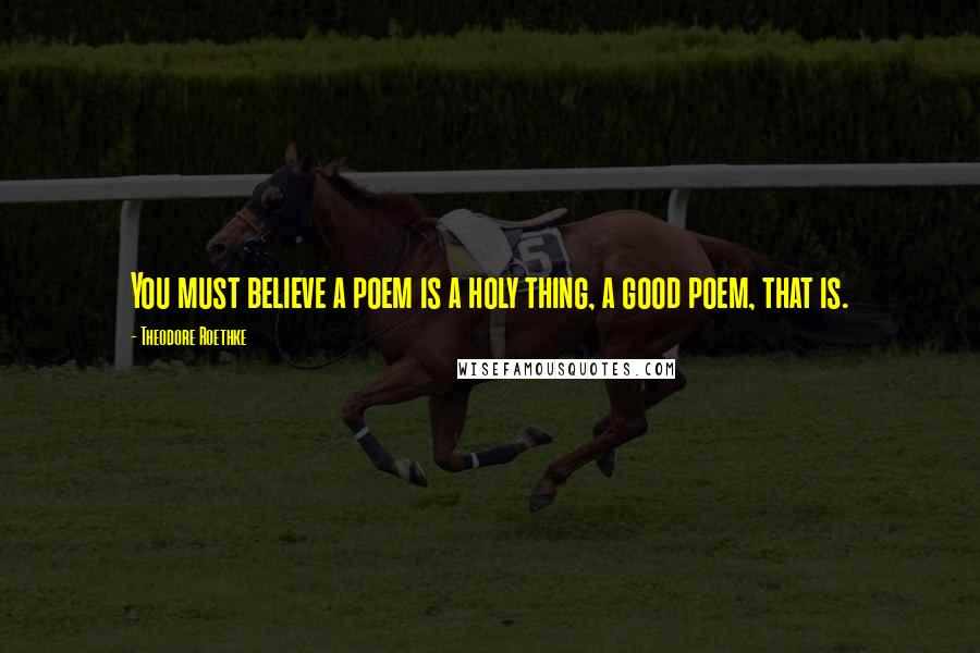 Theodore Roethke Quotes: You must believe a poem is a holy thing, a good poem, that is.