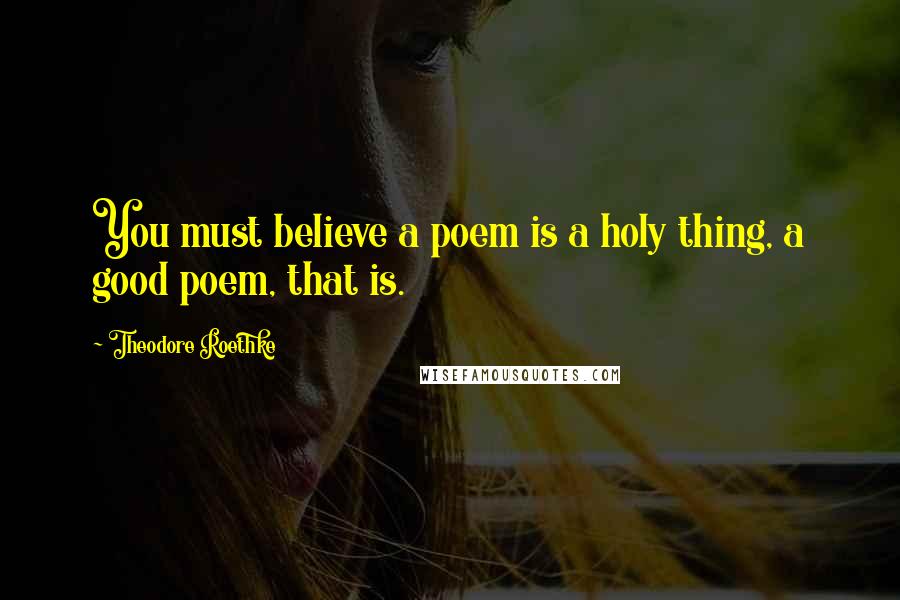 Theodore Roethke Quotes: You must believe a poem is a holy thing, a good poem, that is.