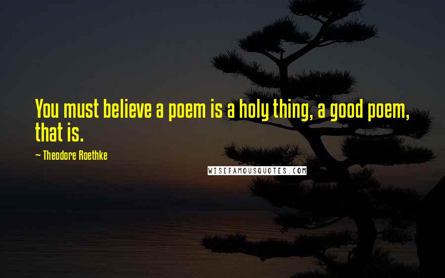 Theodore Roethke Quotes: You must believe a poem is a holy thing, a good poem, that is.
