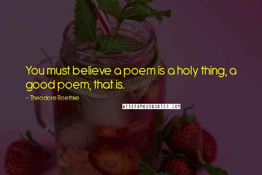 Theodore Roethke Quotes: You must believe a poem is a holy thing, a good poem, that is.