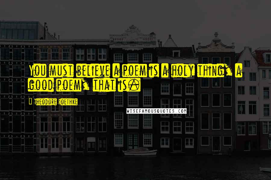 Theodore Roethke Quotes: You must believe a poem is a holy thing, a good poem, that is.