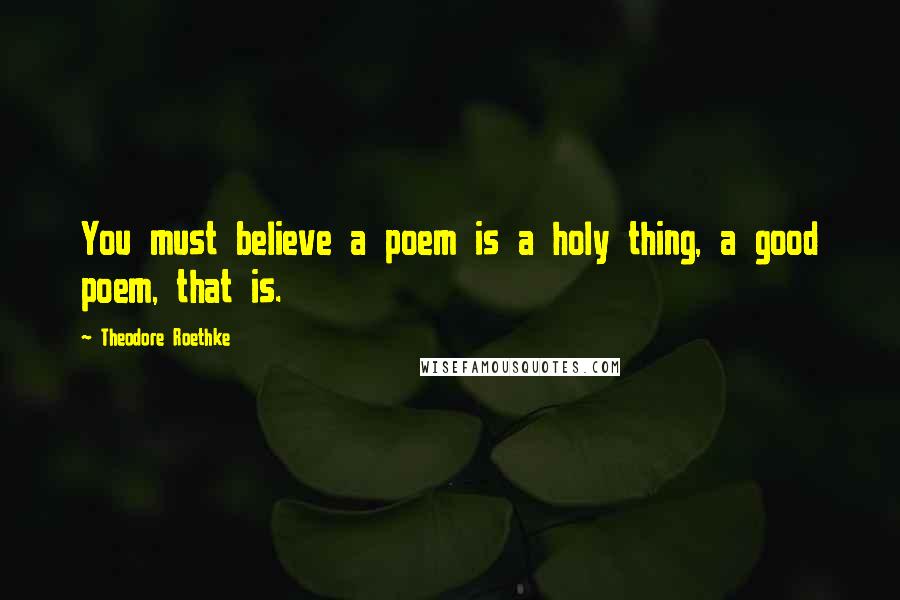 Theodore Roethke Quotes: You must believe a poem is a holy thing, a good poem, that is.