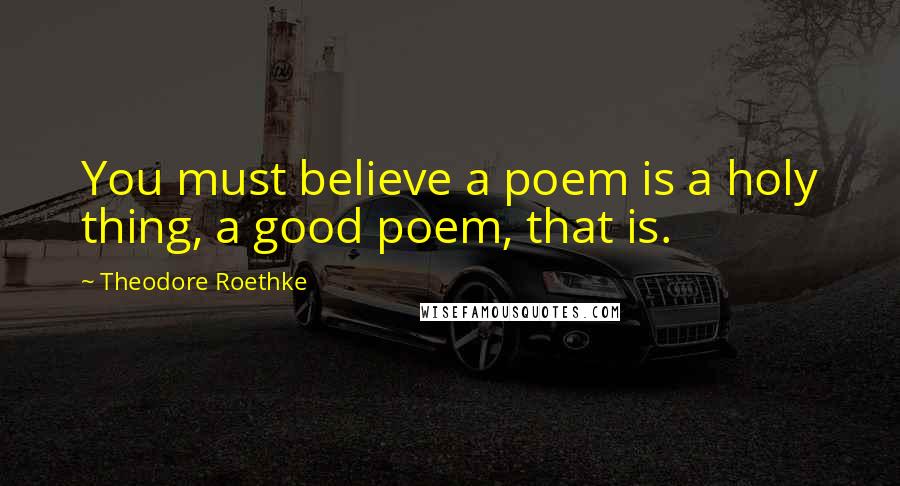 Theodore Roethke Quotes: You must believe a poem is a holy thing, a good poem, that is.