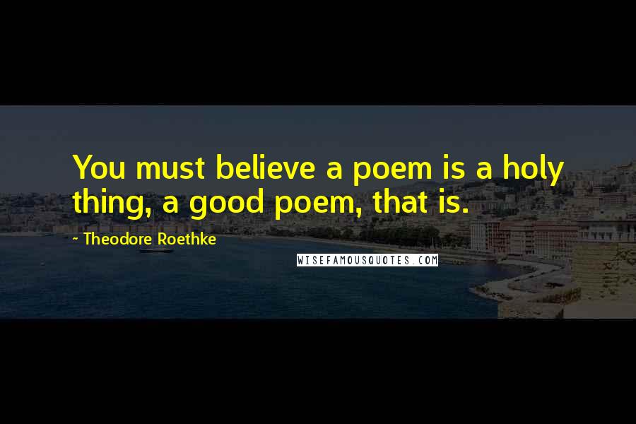 Theodore Roethke Quotes: You must believe a poem is a holy thing, a good poem, that is.