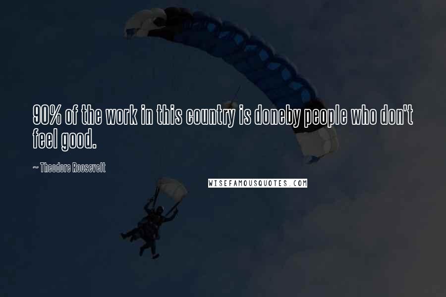 Theodore Roosevelt Quotes: 90% of the work in this country is doneby people who don't feel good.