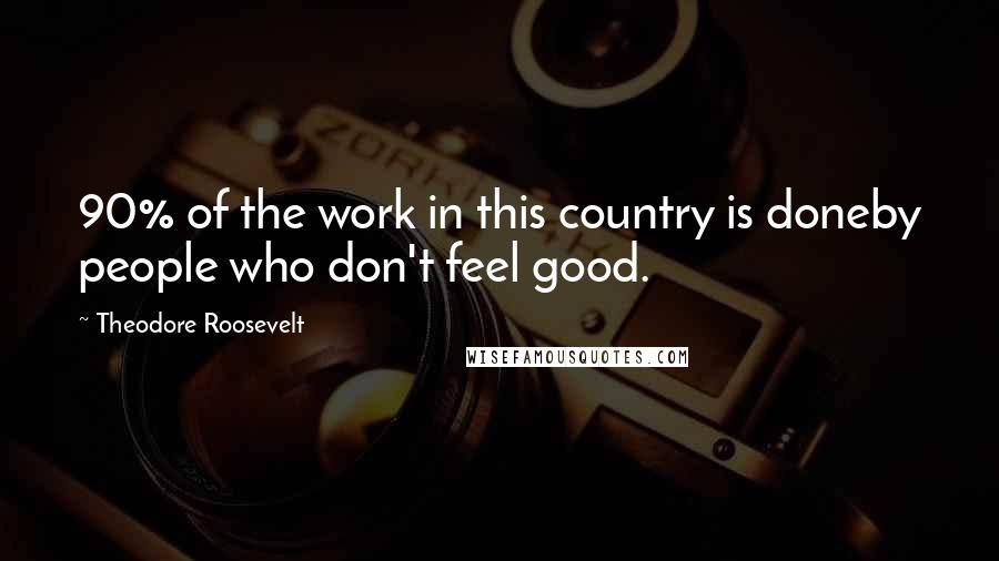 Theodore Roosevelt Quotes: 90% of the work in this country is doneby people who don't feel good.