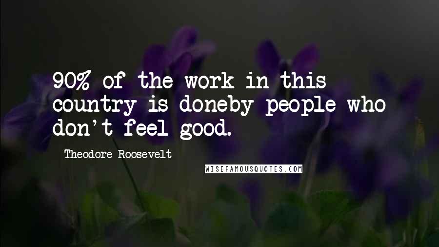 Theodore Roosevelt Quotes: 90% of the work in this country is doneby people who don't feel good.