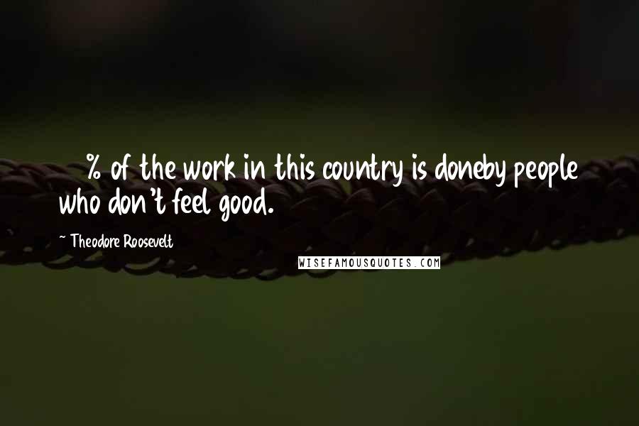 Theodore Roosevelt Quotes: 90% of the work in this country is doneby people who don't feel good.