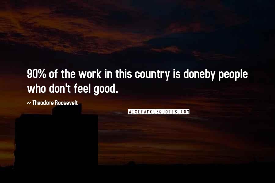 Theodore Roosevelt Quotes: 90% of the work in this country is doneby people who don't feel good.