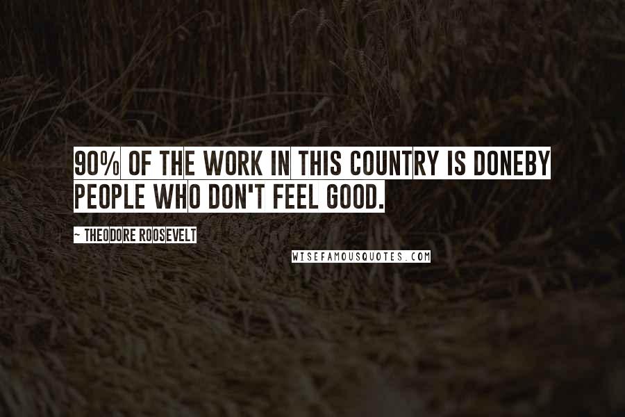 Theodore Roosevelt Quotes: 90% of the work in this country is doneby people who don't feel good.