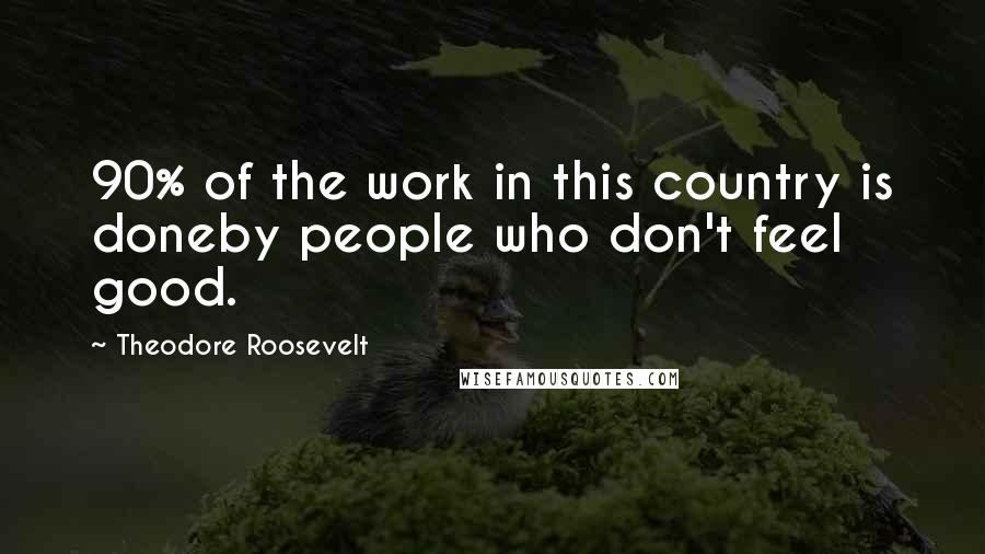 Theodore Roosevelt Quotes: 90% of the work in this country is doneby people who don't feel good.