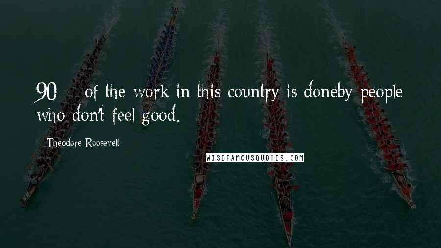 Theodore Roosevelt Quotes: 90% of the work in this country is doneby people who don't feel good.