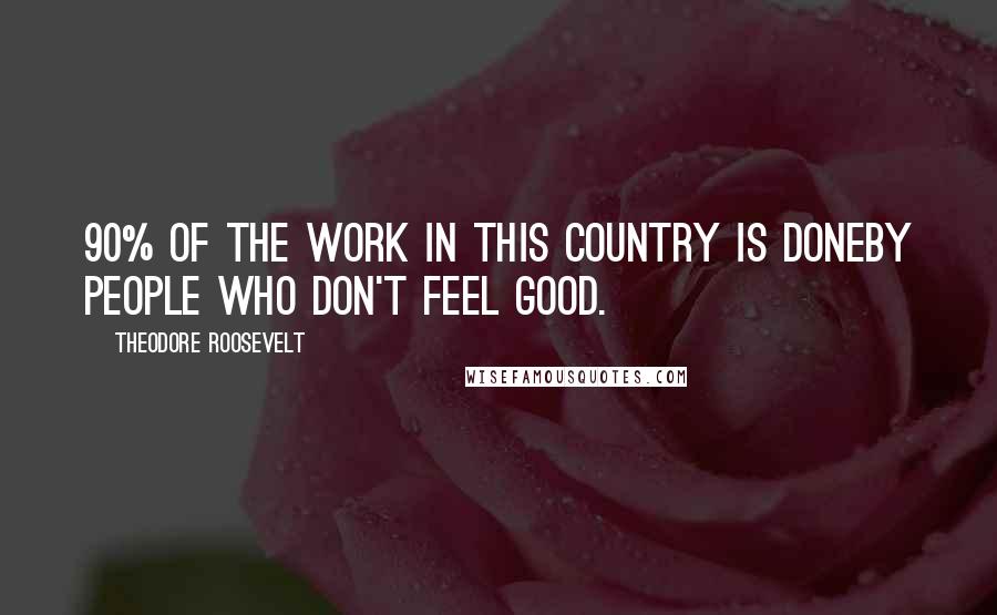 Theodore Roosevelt Quotes: 90% of the work in this country is doneby people who don't feel good.