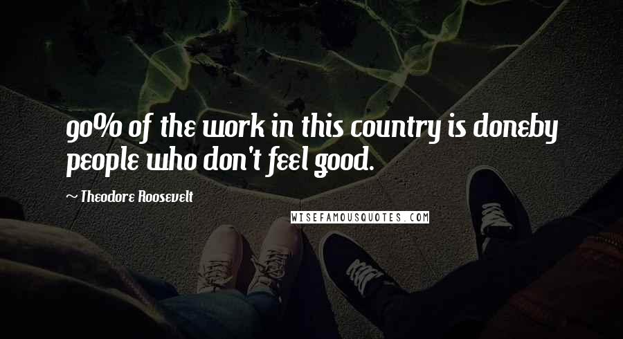 Theodore Roosevelt Quotes: 90% of the work in this country is doneby people who don't feel good.