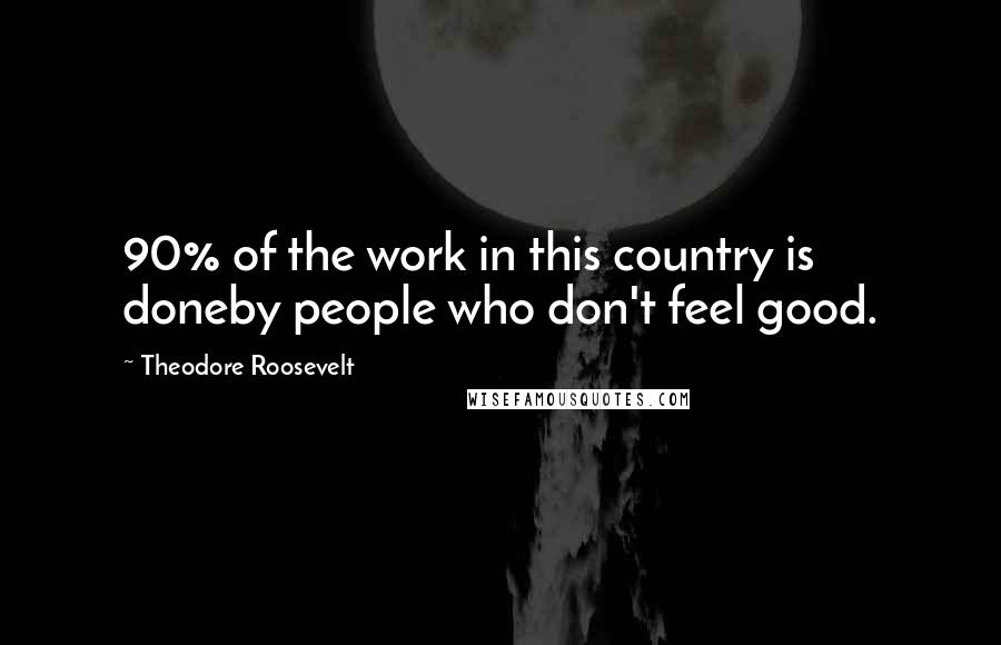 Theodore Roosevelt Quotes: 90% of the work in this country is doneby people who don't feel good.