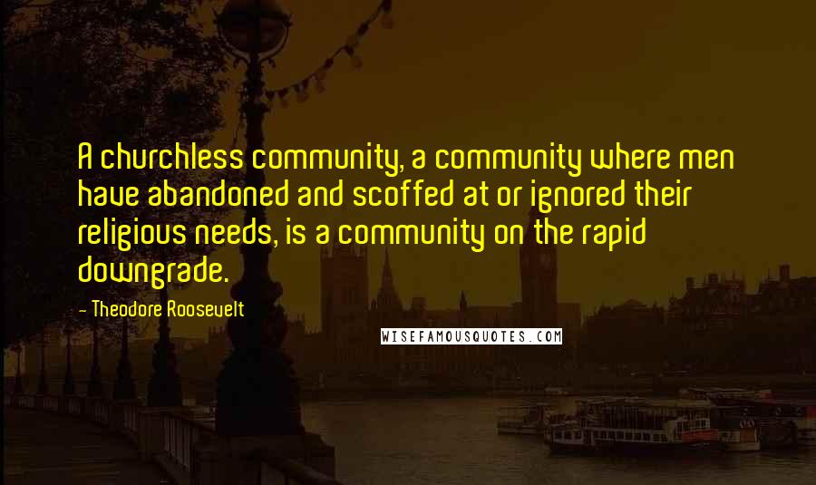 Theodore Roosevelt Quotes: A churchless community, a community where men have abandoned and scoffed at or ignored their religious needs, is a community on the rapid downgrade.