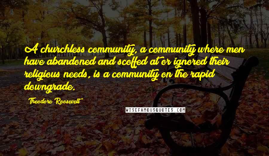 Theodore Roosevelt Quotes: A churchless community, a community where men have abandoned and scoffed at or ignored their religious needs, is a community on the rapid downgrade.