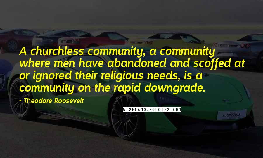 Theodore Roosevelt Quotes: A churchless community, a community where men have abandoned and scoffed at or ignored their religious needs, is a community on the rapid downgrade.