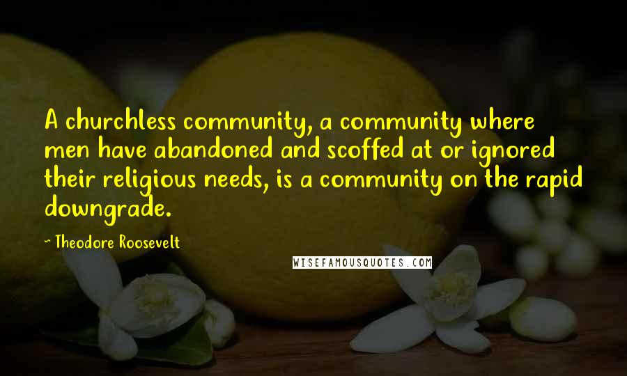 Theodore Roosevelt Quotes: A churchless community, a community where men have abandoned and scoffed at or ignored their religious needs, is a community on the rapid downgrade.