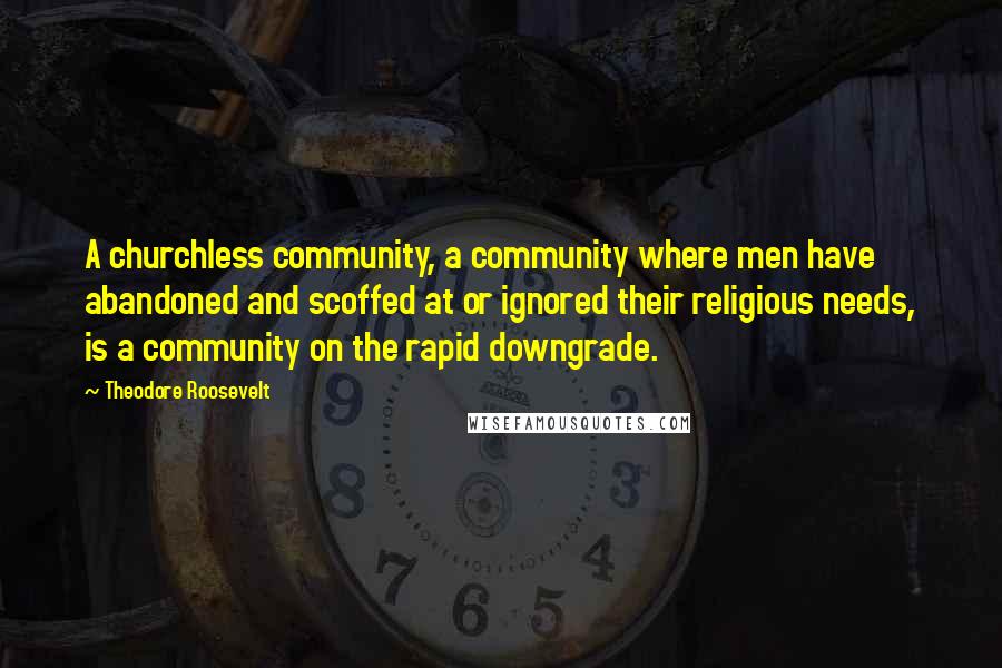 Theodore Roosevelt Quotes: A churchless community, a community where men have abandoned and scoffed at or ignored their religious needs, is a community on the rapid downgrade.