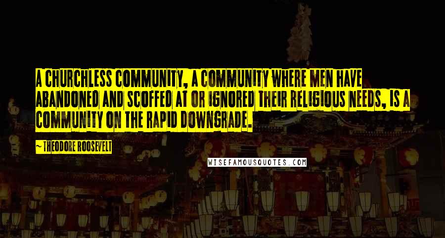 Theodore Roosevelt Quotes: A churchless community, a community where men have abandoned and scoffed at or ignored their religious needs, is a community on the rapid downgrade.