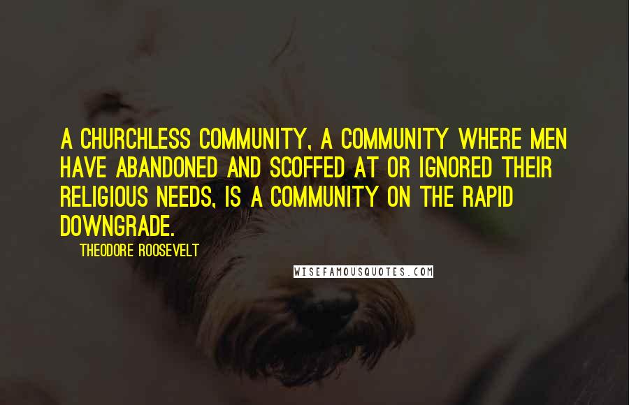 Theodore Roosevelt Quotes: A churchless community, a community where men have abandoned and scoffed at or ignored their religious needs, is a community on the rapid downgrade.