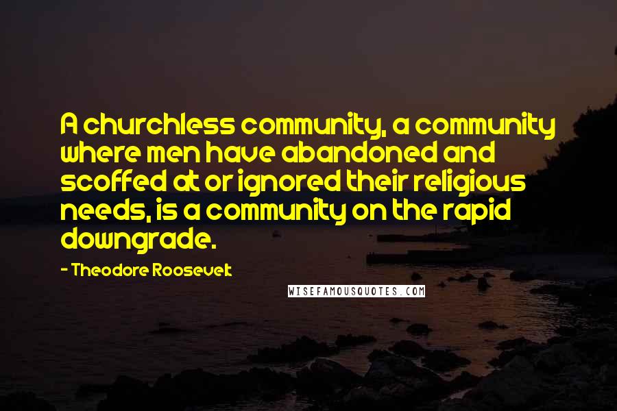 Theodore Roosevelt Quotes: A churchless community, a community where men have abandoned and scoffed at or ignored their religious needs, is a community on the rapid downgrade.