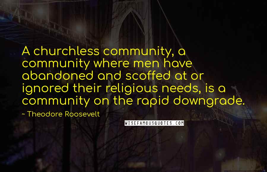 Theodore Roosevelt Quotes: A churchless community, a community where men have abandoned and scoffed at or ignored their religious needs, is a community on the rapid downgrade.