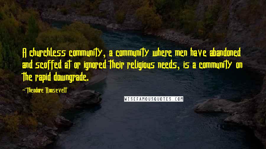 Theodore Roosevelt Quotes: A churchless community, a community where men have abandoned and scoffed at or ignored their religious needs, is a community on the rapid downgrade.