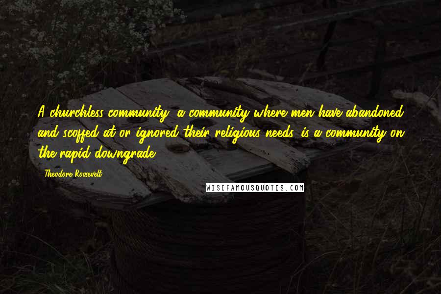 Theodore Roosevelt Quotes: A churchless community, a community where men have abandoned and scoffed at or ignored their religious needs, is a community on the rapid downgrade.