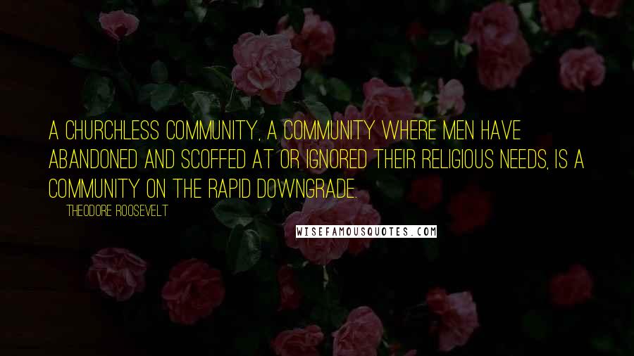 Theodore Roosevelt Quotes: A churchless community, a community where men have abandoned and scoffed at or ignored their religious needs, is a community on the rapid downgrade.