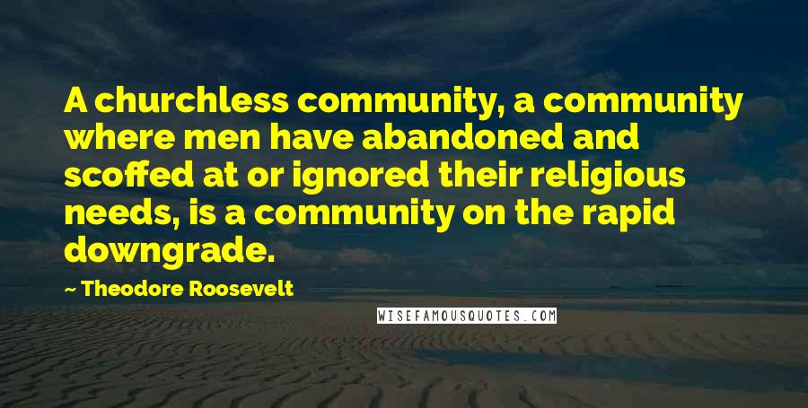 Theodore Roosevelt Quotes: A churchless community, a community where men have abandoned and scoffed at or ignored their religious needs, is a community on the rapid downgrade.