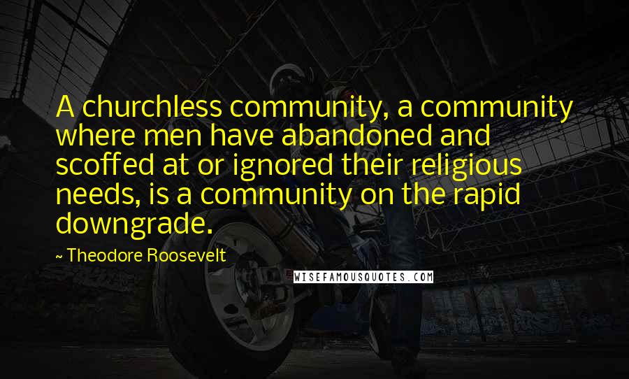 Theodore Roosevelt Quotes: A churchless community, a community where men have abandoned and scoffed at or ignored their religious needs, is a community on the rapid downgrade.