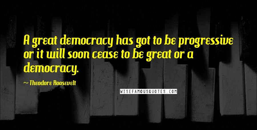 Theodore Roosevelt Quotes: A great democracy has got to be progressive or it will soon cease to be great or a democracy.