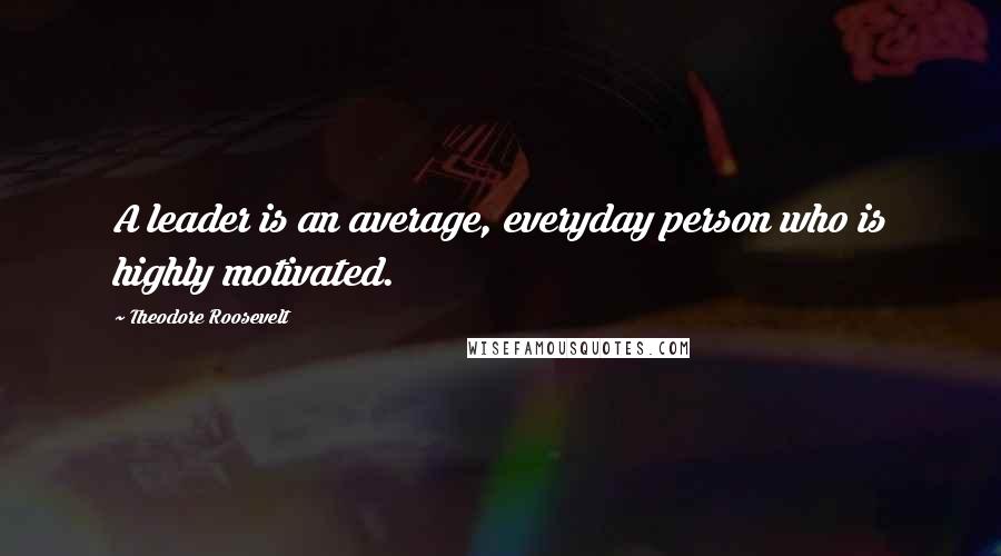 Theodore Roosevelt Quotes: A leader is an average, everyday person who is highly motivated.