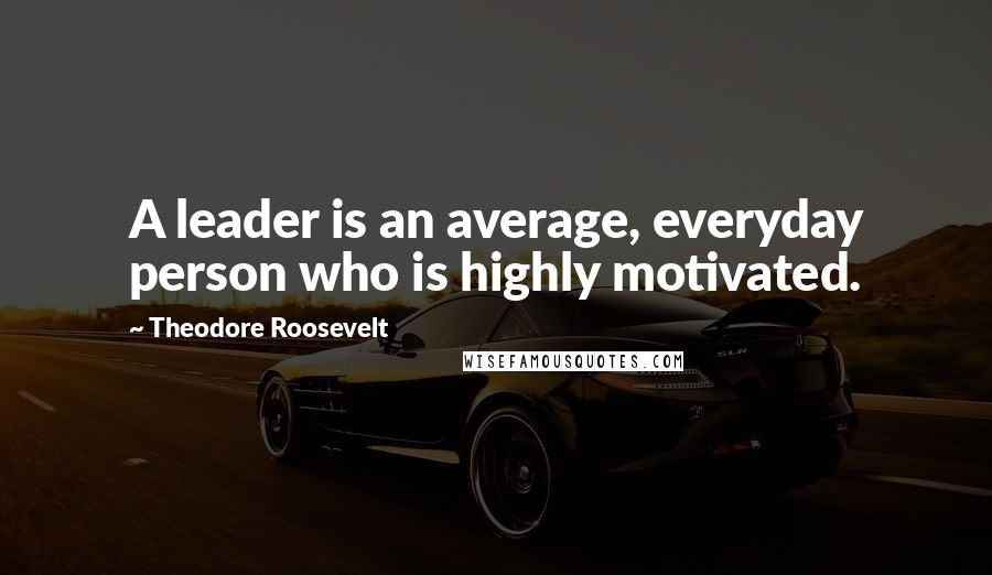 Theodore Roosevelt Quotes: A leader is an average, everyday person who is highly motivated.