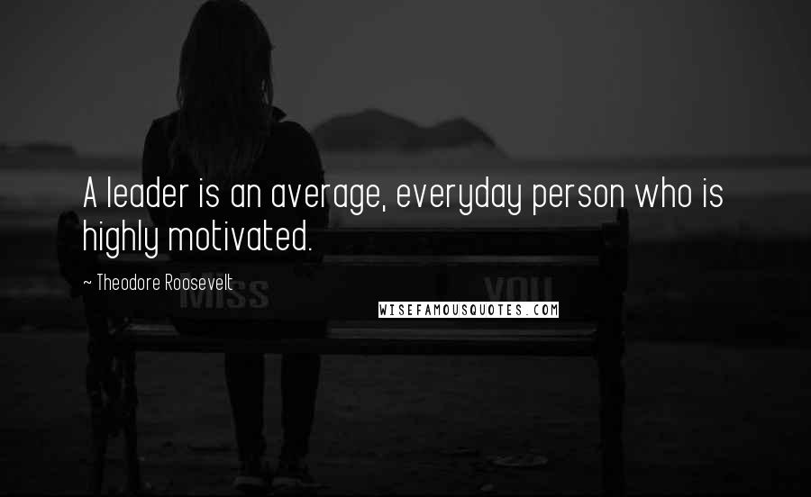 Theodore Roosevelt Quotes: A leader is an average, everyday person who is highly motivated.