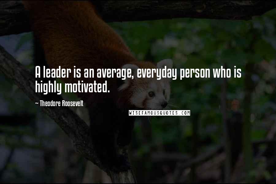 Theodore Roosevelt Quotes: A leader is an average, everyday person who is highly motivated.