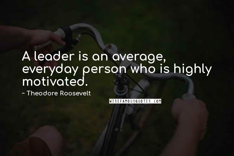 Theodore Roosevelt Quotes: A leader is an average, everyday person who is highly motivated.