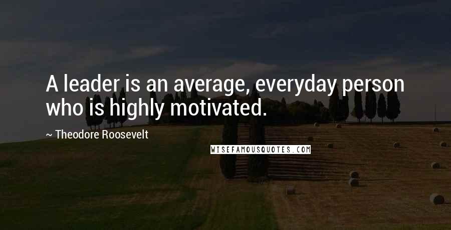 Theodore Roosevelt Quotes: A leader is an average, everyday person who is highly motivated.