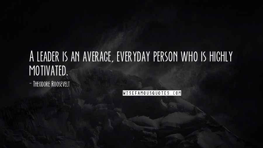 Theodore Roosevelt Quotes: A leader is an average, everyday person who is highly motivated.