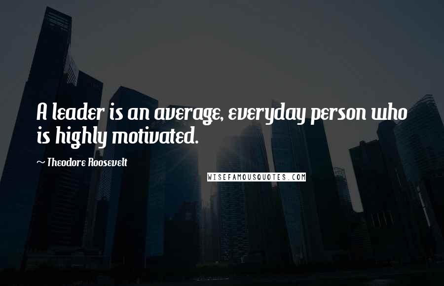 Theodore Roosevelt Quotes: A leader is an average, everyday person who is highly motivated.