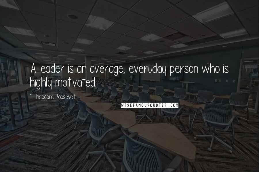 Theodore Roosevelt Quotes: A leader is an average, everyday person who is highly motivated.